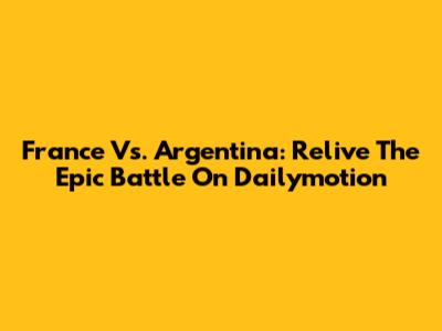 France Vs. Argentina: Relive The Epic Battle On Dailymotion