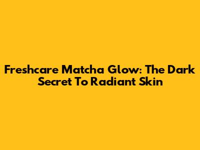 Freshcare Matcha Glow: The Dark Secret To Radiant Skin