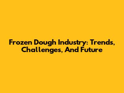 Frozen Dough Industry: Trends, Challenges, And Future