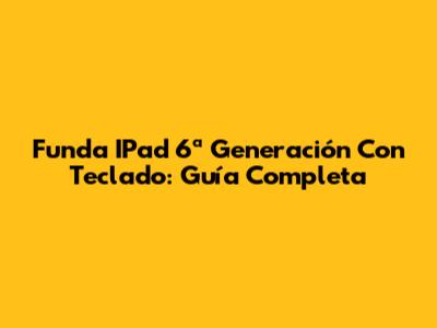 Funda IPad 6ª Generación Con Teclado: Guía Completa