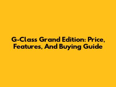 G-Class Grand Edition: Price, Features, And Buying Guide