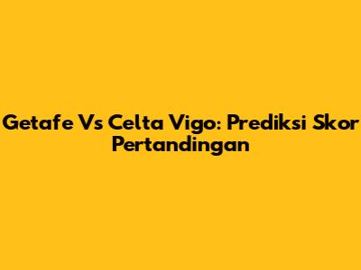 Getafe Vs Celta Vigo: Prediksi Skor Pertandingan