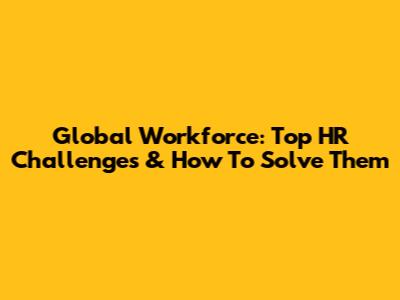Global Workforce: Top HR Challenges & How To Solve Them