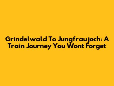 Grindelwald To Jungfraujoch: A Train Journey You Won't Forget