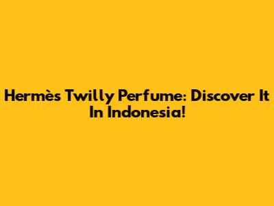 Hermès Twilly Perfume: Discover It In Indonesia!