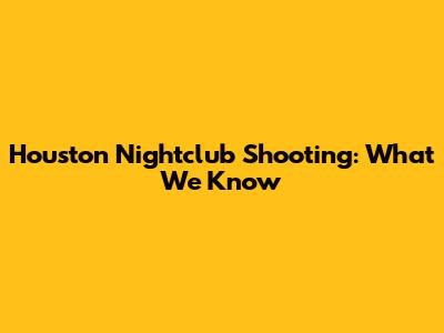 Houston Nightclub Shooting: What We Know