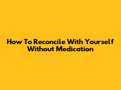 How To Reconcile With Yourself Without Medication