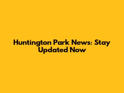 Huntington Park News: Stay Updated Now