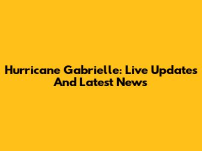 Hurricane Gabrielle: Live Updates And Latest News