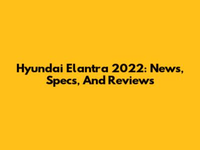 Hyundai Elantra 2022: News, Specs, And Reviews
