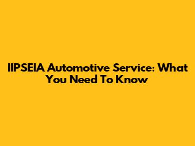 IIPSEIA Automotive Service: What You Need To Know