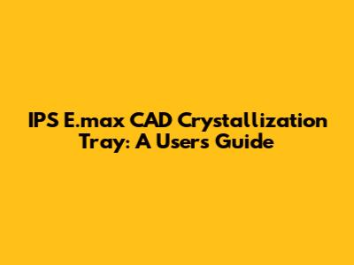 IPS E.max CAD Crystallization Tray: A User's Guide