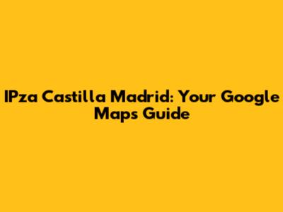 IPza Castilla Madrid: Your Google Maps Guide