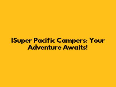 ISuper Pacific Campers: Your Adventure Awaits!