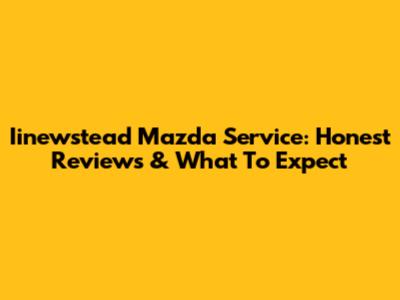 Iinewstead Mazda Service: Honest Reviews & What To Expect