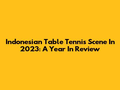 Indonesian Table Tennis Scene In 2023: A Year In Review