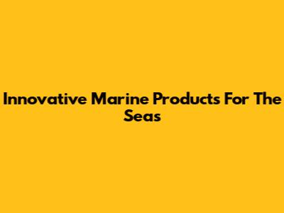 Innovative Marine Products For The Seas