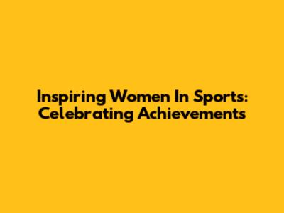 Inspiring Women In Sports: Celebrating Achievements