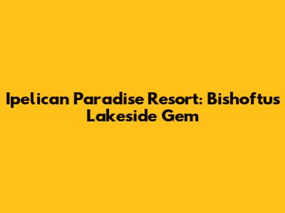 Ipelican Paradise Resort: Bishoftu's Lakeside Gem
