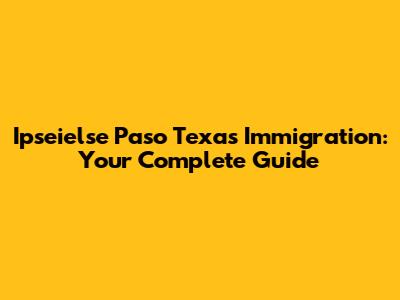 Ipseielse Paso Texas Immigration: Your Complete Guide