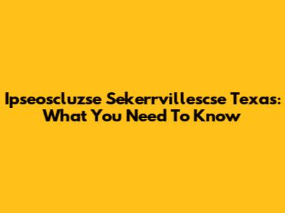 Ipseoscluzse Sekerrvillescse Texas: What You Need To Know