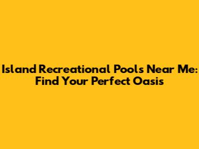 Island Recreational Pools Near Me: Find Your Perfect Oasis