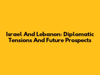Israel And Lebanon: Diplomatic Tensions And Future Prospects