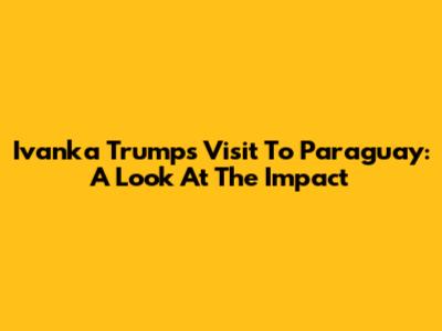 Ivanka Trump's Visit To Paraguay: A Look At The Impact