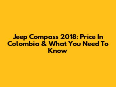 Jeep Compass 2018: Price In Colombia & What You Need To Know