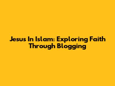 Jesus In Islam: Exploring Faith Through Blogging