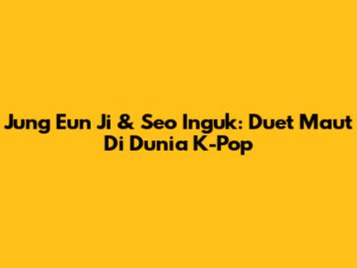 Jung Eun Ji & Seo Inguk: Duet Maut Di Dunia K-Pop