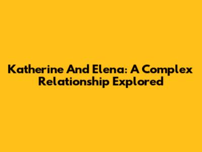 Katherine And Elena: A Complex Relationship Explored