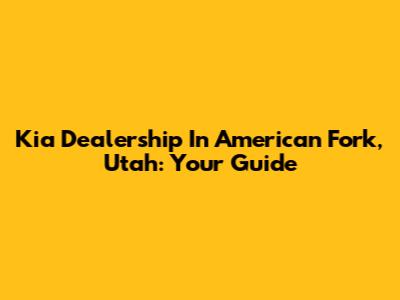 Kia Dealership In American Fork, Utah: Your Guide