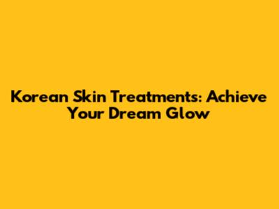 Korean Skin Treatments: Achieve Your Dream Glow