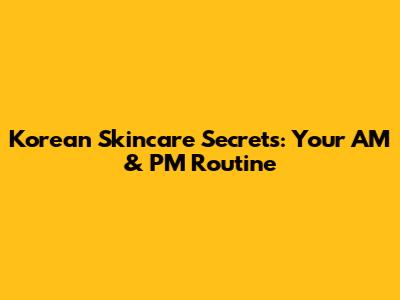 Korean Skincare Secrets: Your AM & PM Routine