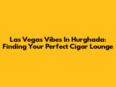 Las Vegas Vibes In Hurghada: Finding Your Perfect Cigar Lounge