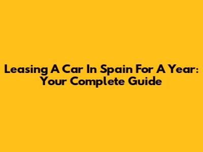 Leasing A Car In Spain For A Year: Your Complete Guide