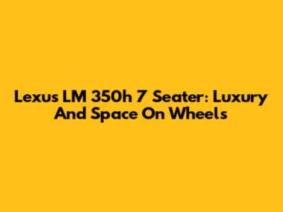 Lexus LM 350h 7 Seater: Luxury And Space On Wheels