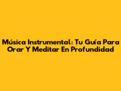 Música Instrumental: Tu Guía Para Orar Y Meditar En Profundidad