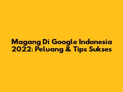 Magang Di Google Indonesia 2022: Peluang & Tips Sukses