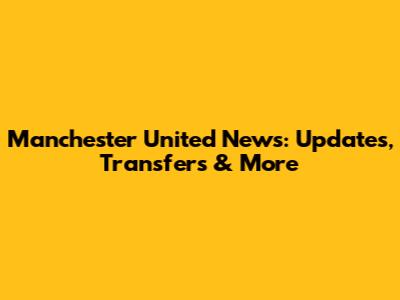 Manchester United News: Updates, Transfers & More