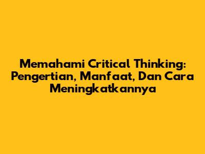 Memahami Critical Thinking: Pengertian, Manfaat, Dan Cara Meningkatkannya