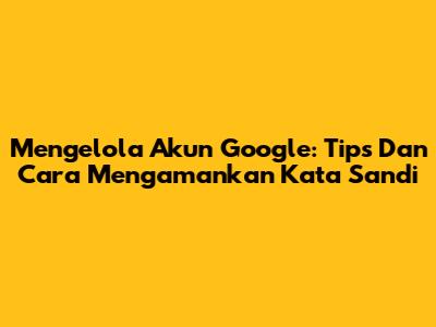 Mengelola Akun Google: Tips Dan Cara Mengamankan Kata Sandi
