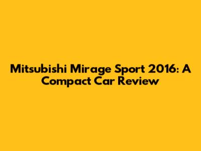 Mitsubishi Mirage Sport 2016: A Compact Car Review