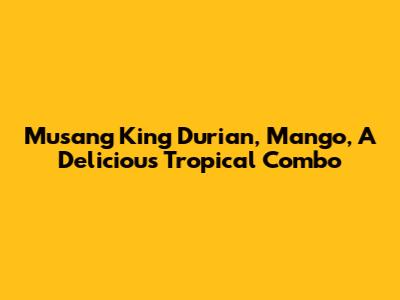 Musang King Durian, Mango, A Delicious Tropical Combo