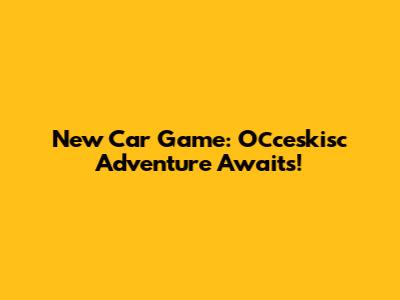 New Car Game: Осceskisc Adventure Awaits!