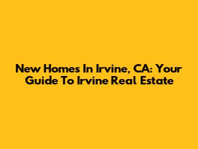 New Homes In Irvine, CA: Your Guide To Irvine Real Estate