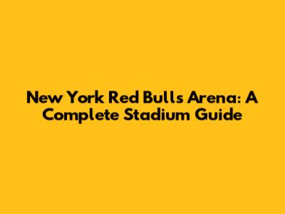 New York Red Bulls Arena: A Complete Stadium Guide