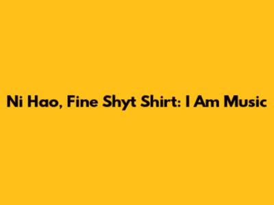 Ni Hao, Fine Shyt Shirt: I Am Music