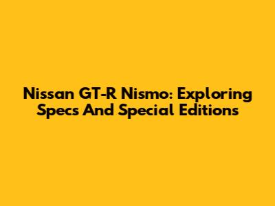 Nissan GT-R Nismo: Exploring Specs And Special Editions